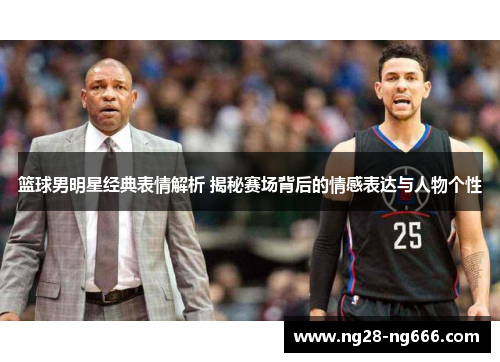 篮球男明星经典表情解析 揭秘赛场背后的情感表达与人物个性